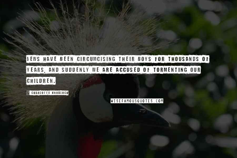 Charlotte Knobloch Quotes: Jews have been circumcising their boys for thousands of years, and suddenly we are accused of tormenting our children.
