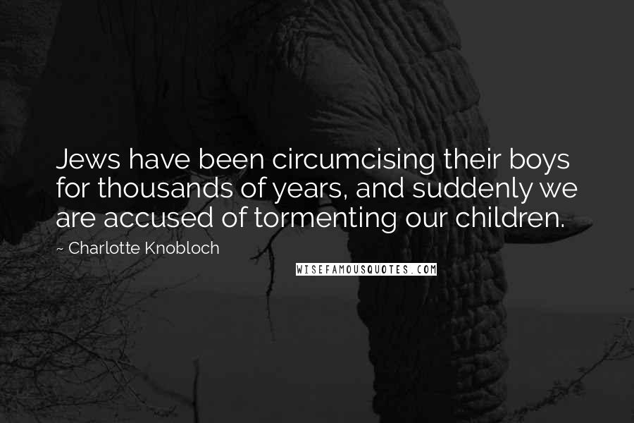 Charlotte Knobloch Quotes: Jews have been circumcising their boys for thousands of years, and suddenly we are accused of tormenting our children.