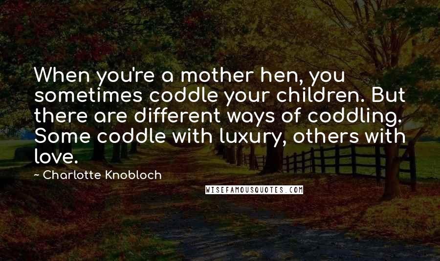 Charlotte Knobloch Quotes: When you're a mother hen, you sometimes coddle your children. But there are different ways of coddling. Some coddle with luxury, others with love.