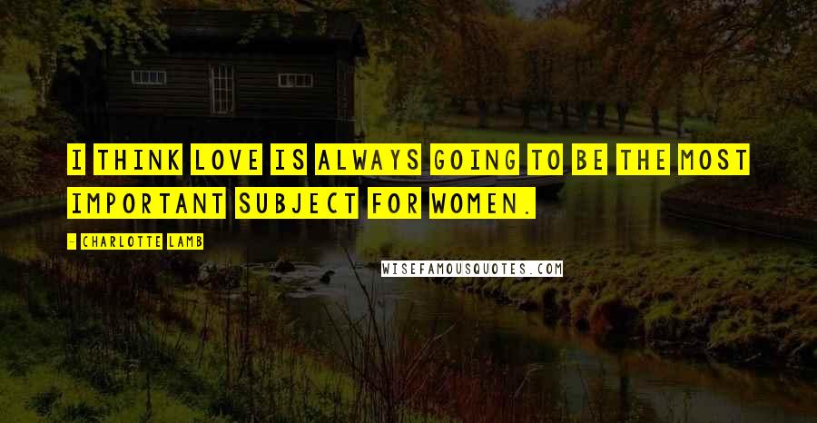 Charlotte Lamb Quotes: I think love is always going to be the most important subject for women.