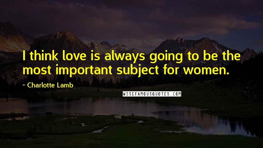 Charlotte Lamb Quotes: I think love is always going to be the most important subject for women.