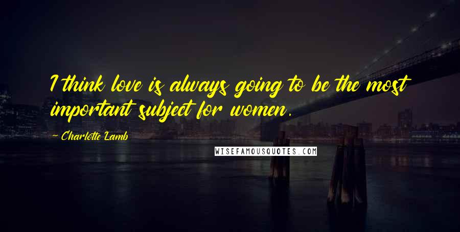 Charlotte Lamb Quotes: I think love is always going to be the most important subject for women.