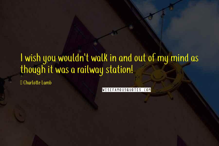 Charlotte Lamb Quotes: I wish you wouldn't walk in and out of my mind as though it was a railway station!