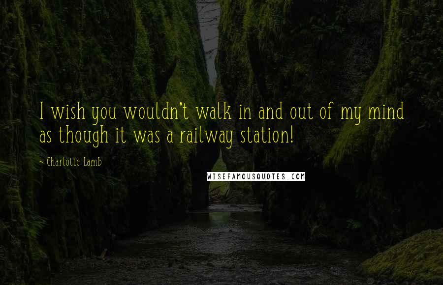Charlotte Lamb Quotes: I wish you wouldn't walk in and out of my mind as though it was a railway station!