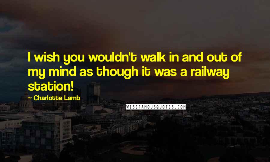 Charlotte Lamb Quotes: I wish you wouldn't walk in and out of my mind as though it was a railway station!