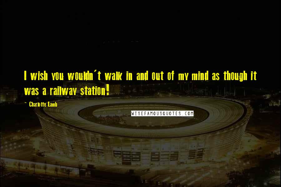 Charlotte Lamb Quotes: I wish you wouldn't walk in and out of my mind as though it was a railway station!