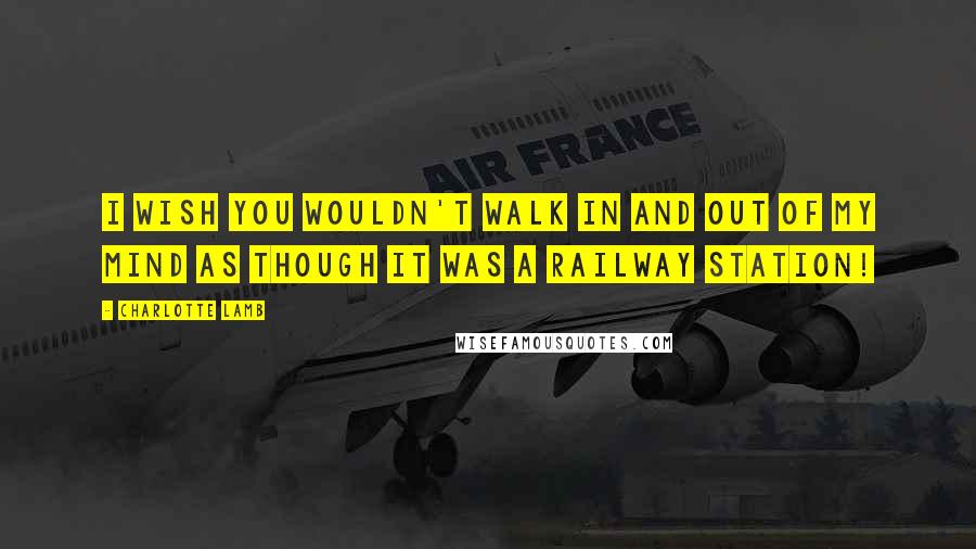 Charlotte Lamb Quotes: I wish you wouldn't walk in and out of my mind as though it was a railway station!