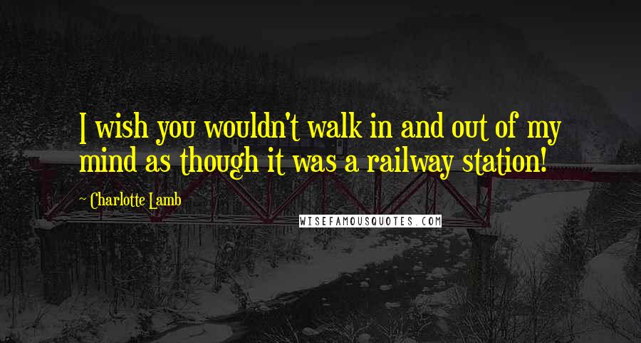 Charlotte Lamb Quotes: I wish you wouldn't walk in and out of my mind as though it was a railway station!