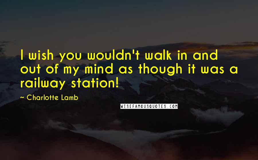 Charlotte Lamb Quotes: I wish you wouldn't walk in and out of my mind as though it was a railway station!