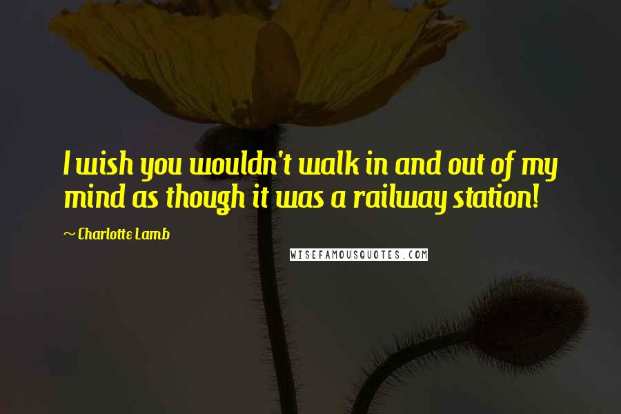 Charlotte Lamb Quotes: I wish you wouldn't walk in and out of my mind as though it was a railway station!