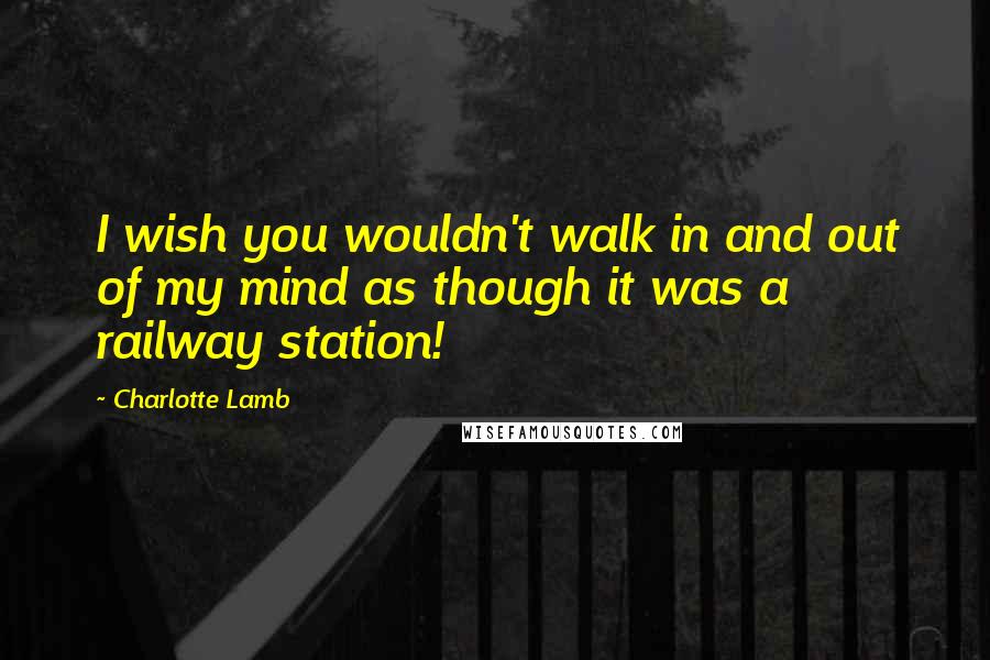 Charlotte Lamb Quotes: I wish you wouldn't walk in and out of my mind as though it was a railway station!