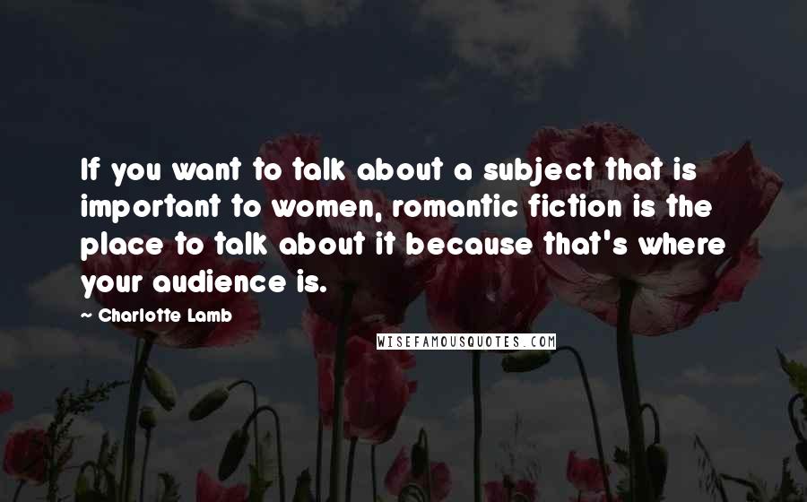 Charlotte Lamb Quotes: If you want to talk about a subject that is important to women, romantic fiction is the place to talk about it because that's where your audience is.