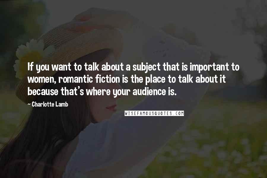 Charlotte Lamb Quotes: If you want to talk about a subject that is important to women, romantic fiction is the place to talk about it because that's where your audience is.