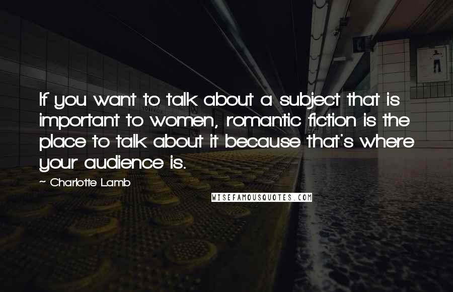 Charlotte Lamb Quotes: If you want to talk about a subject that is important to women, romantic fiction is the place to talk about it because that's where your audience is.