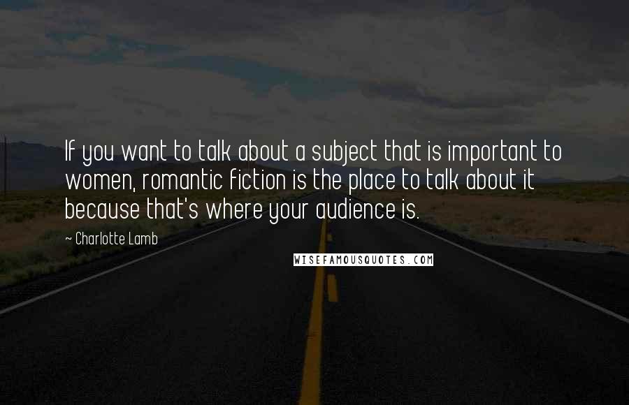 Charlotte Lamb Quotes: If you want to talk about a subject that is important to women, romantic fiction is the place to talk about it because that's where your audience is.