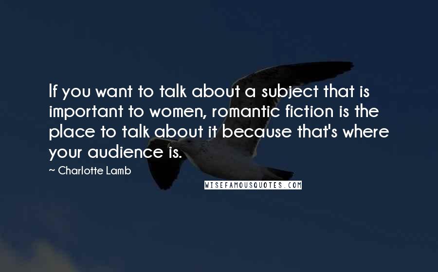 Charlotte Lamb Quotes: If you want to talk about a subject that is important to women, romantic fiction is the place to talk about it because that's where your audience is.