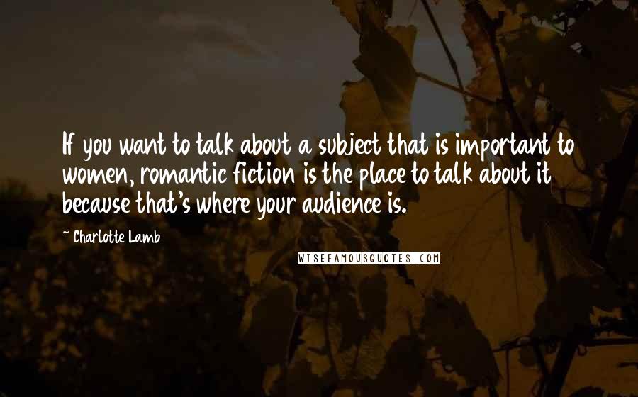 Charlotte Lamb Quotes: If you want to talk about a subject that is important to women, romantic fiction is the place to talk about it because that's where your audience is.