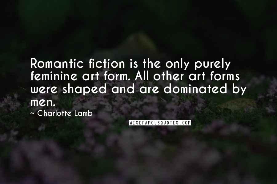 Charlotte Lamb Quotes: Romantic fiction is the only purely feminine art form. All other art forms were shaped and are dominated by men.