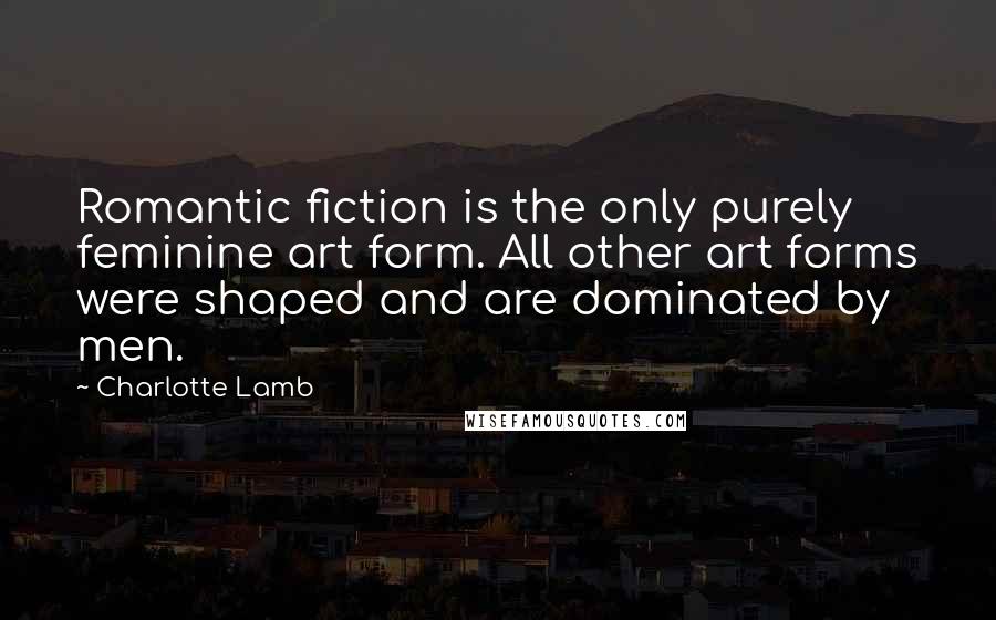 Charlotte Lamb Quotes: Romantic fiction is the only purely feminine art form. All other art forms were shaped and are dominated by men.