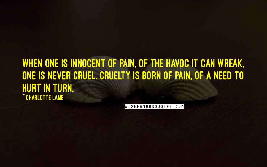 Charlotte Lamb Quotes: When one is innocent of pain, of the havoc it can wreak, one is never cruel. Cruelty is born of pain, of a need to hurt in turn.