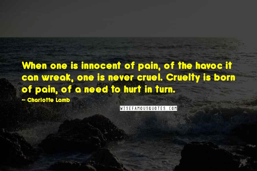 Charlotte Lamb Quotes: When one is innocent of pain, of the havoc it can wreak, one is never cruel. Cruelty is born of pain, of a need to hurt in turn.