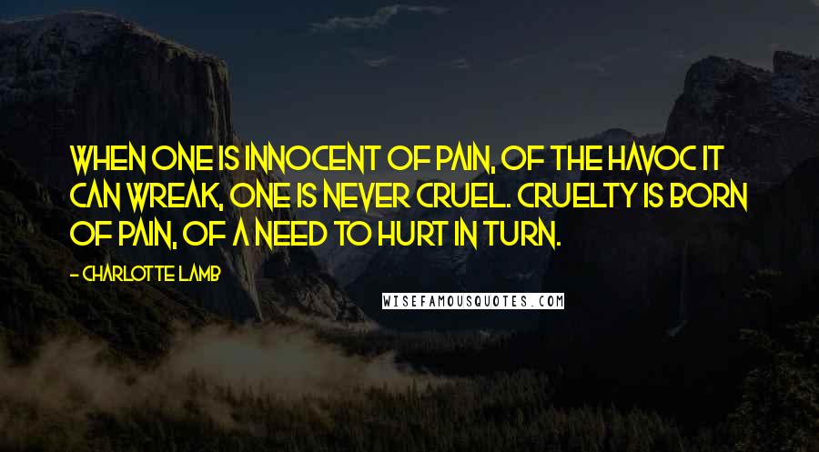 Charlotte Lamb Quotes: When one is innocent of pain, of the havoc it can wreak, one is never cruel. Cruelty is born of pain, of a need to hurt in turn.