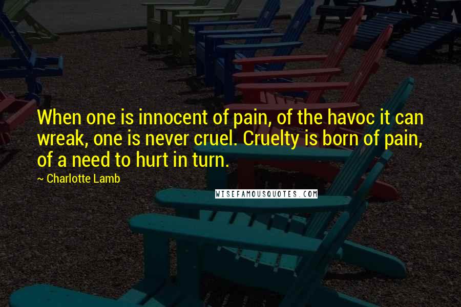 Charlotte Lamb Quotes: When one is innocent of pain, of the havoc it can wreak, one is never cruel. Cruelty is born of pain, of a need to hurt in turn.