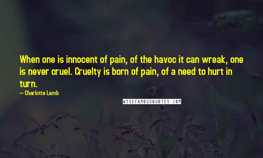 Charlotte Lamb Quotes: When one is innocent of pain, of the havoc it can wreak, one is never cruel. Cruelty is born of pain, of a need to hurt in turn.