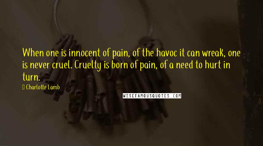 Charlotte Lamb Quotes: When one is innocent of pain, of the havoc it can wreak, one is never cruel. Cruelty is born of pain, of a need to hurt in turn.