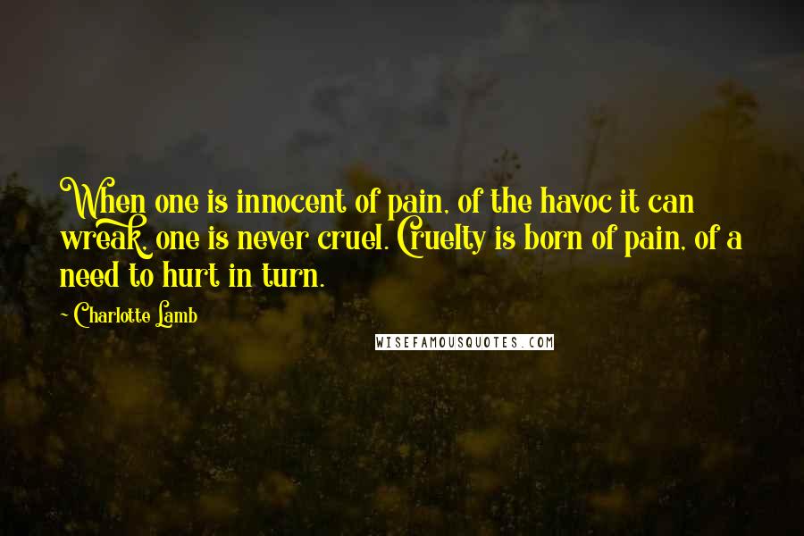 Charlotte Lamb Quotes: When one is innocent of pain, of the havoc it can wreak, one is never cruel. Cruelty is born of pain, of a need to hurt in turn.