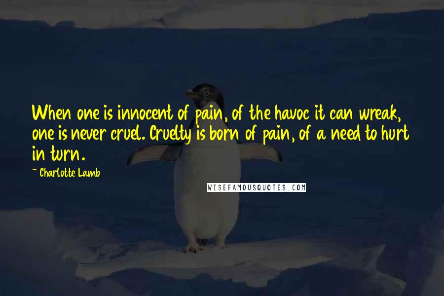 Charlotte Lamb Quotes: When one is innocent of pain, of the havoc it can wreak, one is never cruel. Cruelty is born of pain, of a need to hurt in turn.