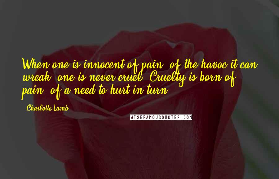 Charlotte Lamb Quotes: When one is innocent of pain, of the havoc it can wreak, one is never cruel. Cruelty is born of pain, of a need to hurt in turn.