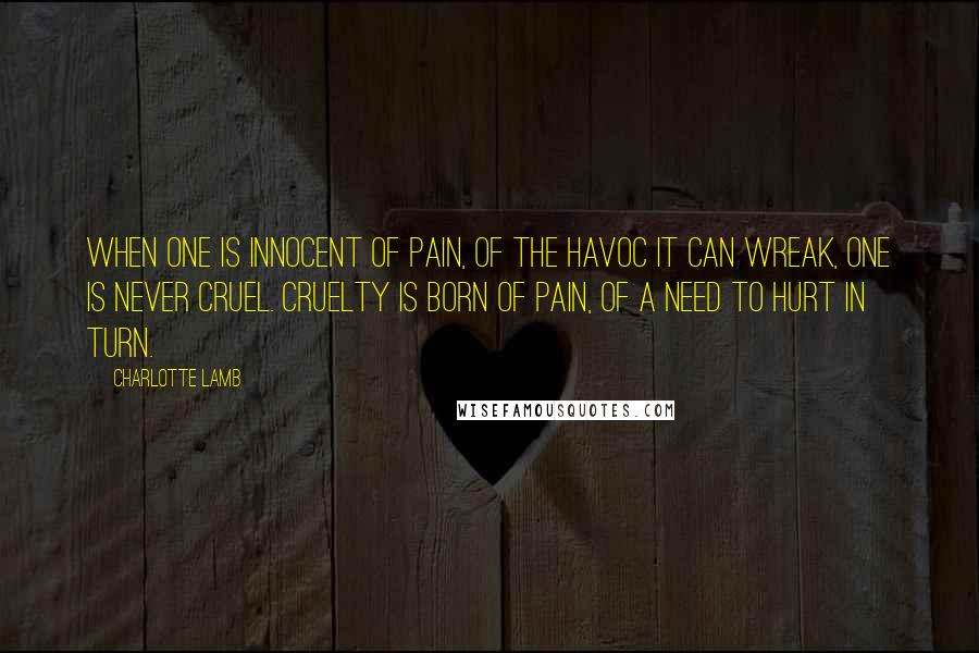 Charlotte Lamb Quotes: When one is innocent of pain, of the havoc it can wreak, one is never cruel. Cruelty is born of pain, of a need to hurt in turn.