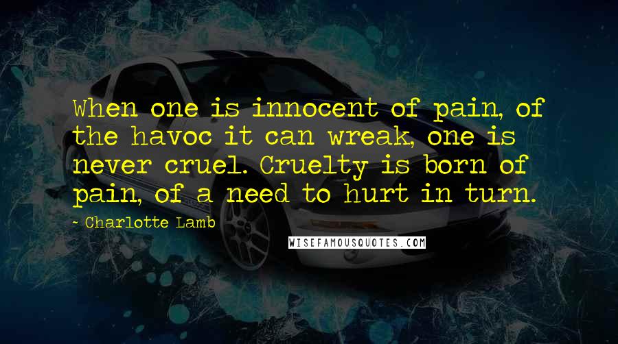 Charlotte Lamb Quotes: When one is innocent of pain, of the havoc it can wreak, one is never cruel. Cruelty is born of pain, of a need to hurt in turn.