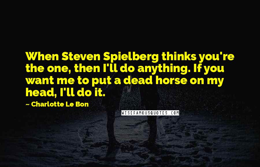 Charlotte Le Bon Quotes: When Steven Spielberg thinks you're the one, then I'll do anything. If you want me to put a dead horse on my head, I'll do it.