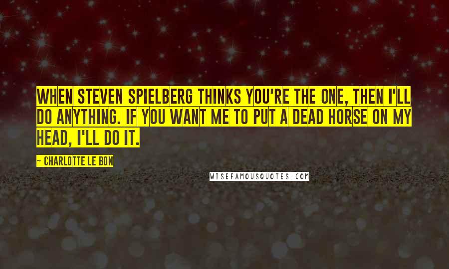 Charlotte Le Bon Quotes: When Steven Spielberg thinks you're the one, then I'll do anything. If you want me to put a dead horse on my head, I'll do it.