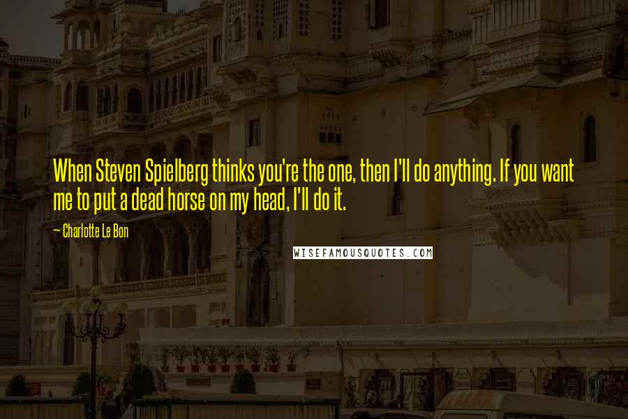 Charlotte Le Bon Quotes: When Steven Spielberg thinks you're the one, then I'll do anything. If you want me to put a dead horse on my head, I'll do it.
