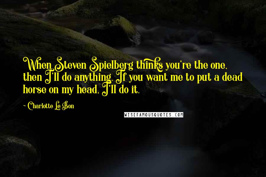 Charlotte Le Bon Quotes: When Steven Spielberg thinks you're the one, then I'll do anything. If you want me to put a dead horse on my head, I'll do it.