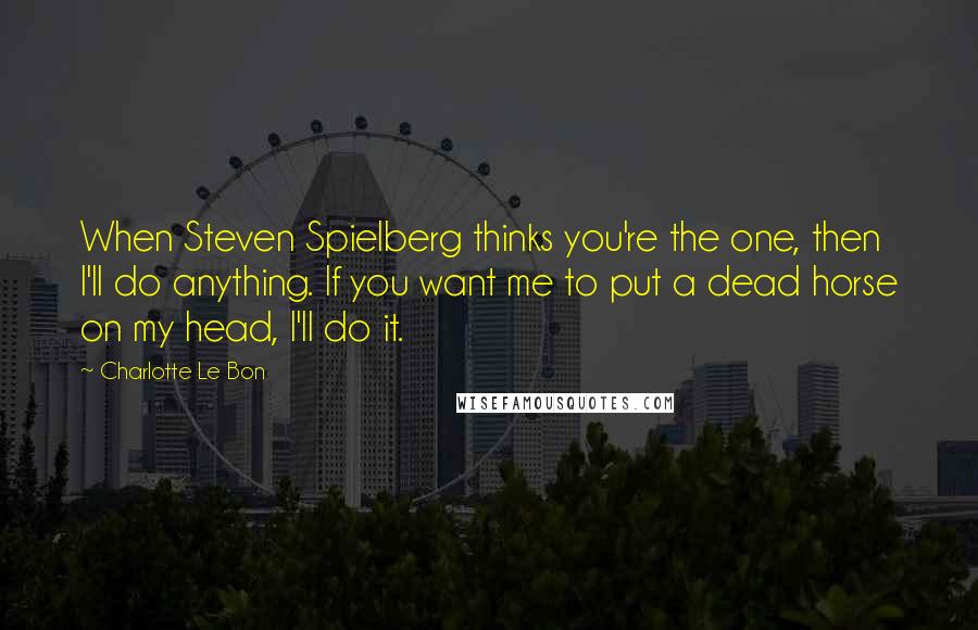 Charlotte Le Bon Quotes: When Steven Spielberg thinks you're the one, then I'll do anything. If you want me to put a dead horse on my head, I'll do it.