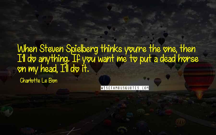 Charlotte Le Bon Quotes: When Steven Spielberg thinks you're the one, then I'll do anything. If you want me to put a dead horse on my head, I'll do it.