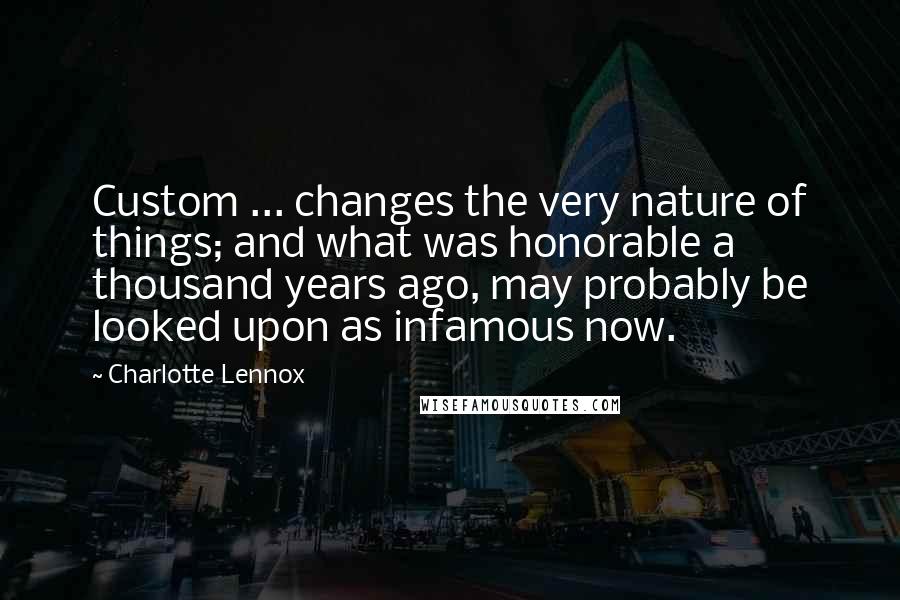 Charlotte Lennox Quotes: Custom ... changes the very nature of things; and what was honorable a thousand years ago, may probably be looked upon as infamous now.