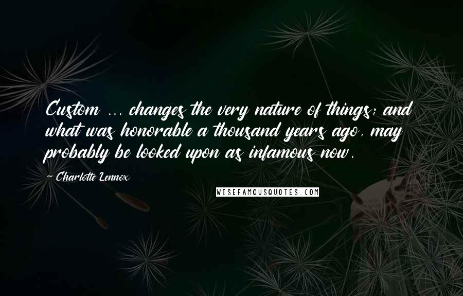 Charlotte Lennox Quotes: Custom ... changes the very nature of things; and what was honorable a thousand years ago, may probably be looked upon as infamous now.