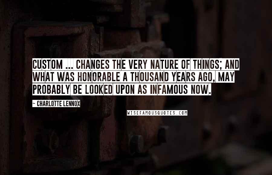 Charlotte Lennox Quotes: Custom ... changes the very nature of things; and what was honorable a thousand years ago, may probably be looked upon as infamous now.