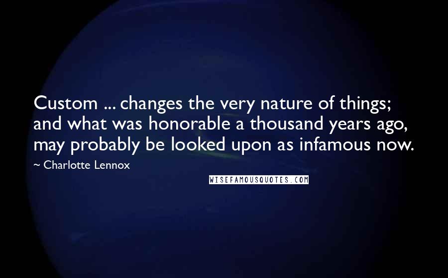 Charlotte Lennox Quotes: Custom ... changes the very nature of things; and what was honorable a thousand years ago, may probably be looked upon as infamous now.