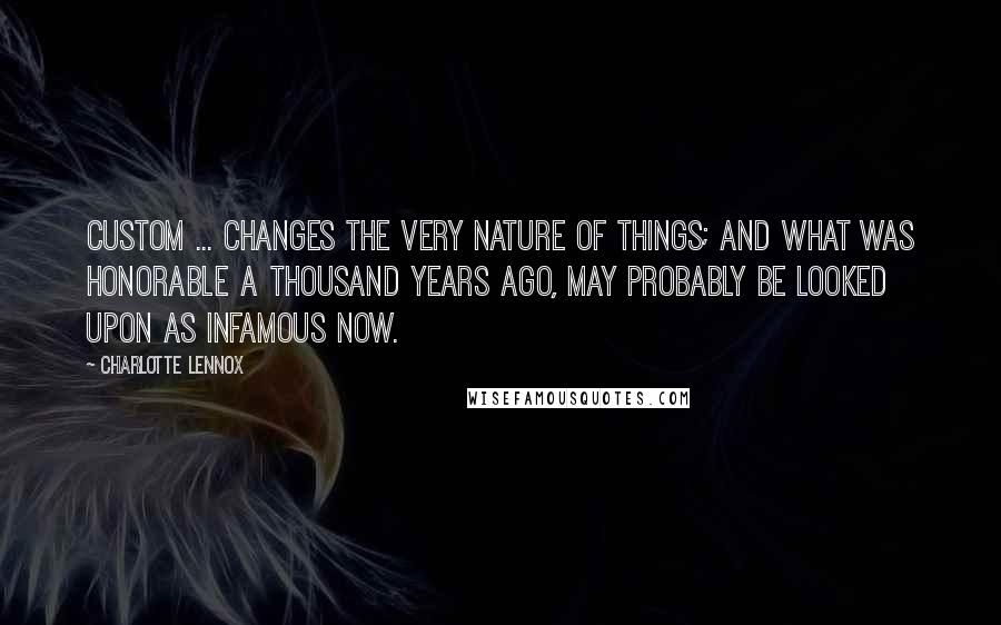 Charlotte Lennox Quotes: Custom ... changes the very nature of things; and what was honorable a thousand years ago, may probably be looked upon as infamous now.