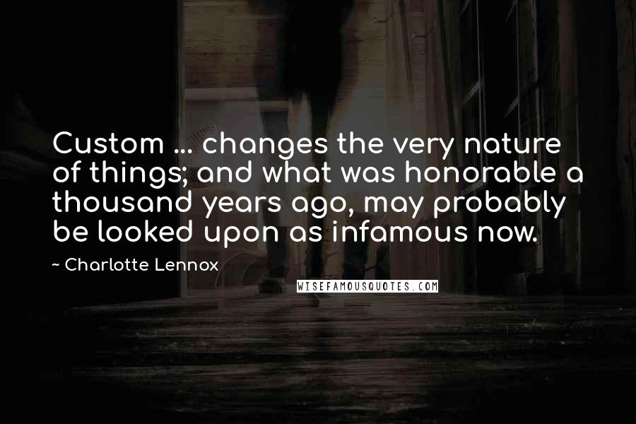 Charlotte Lennox Quotes: Custom ... changes the very nature of things; and what was honorable a thousand years ago, may probably be looked upon as infamous now.