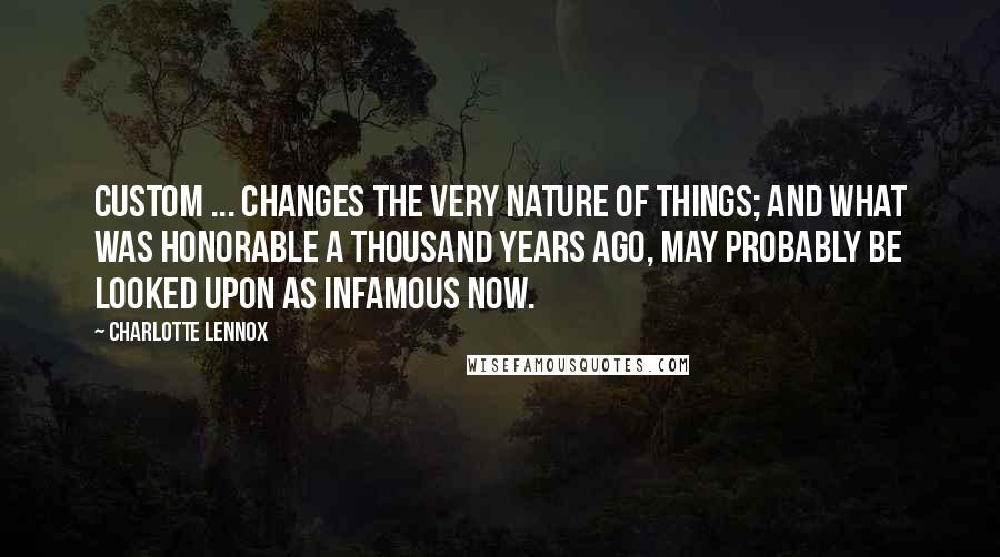 Charlotte Lennox Quotes: Custom ... changes the very nature of things; and what was honorable a thousand years ago, may probably be looked upon as infamous now.