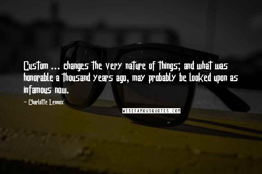 Charlotte Lennox Quotes: Custom ... changes the very nature of things; and what was honorable a thousand years ago, may probably be looked upon as infamous now.