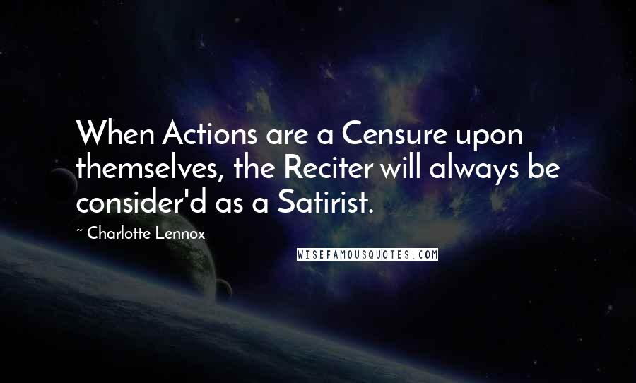 Charlotte Lennox Quotes: When Actions are a Censure upon themselves, the Reciter will always be consider'd as a Satirist.