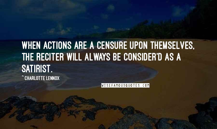 Charlotte Lennox Quotes: When Actions are a Censure upon themselves, the Reciter will always be consider'd as a Satirist.